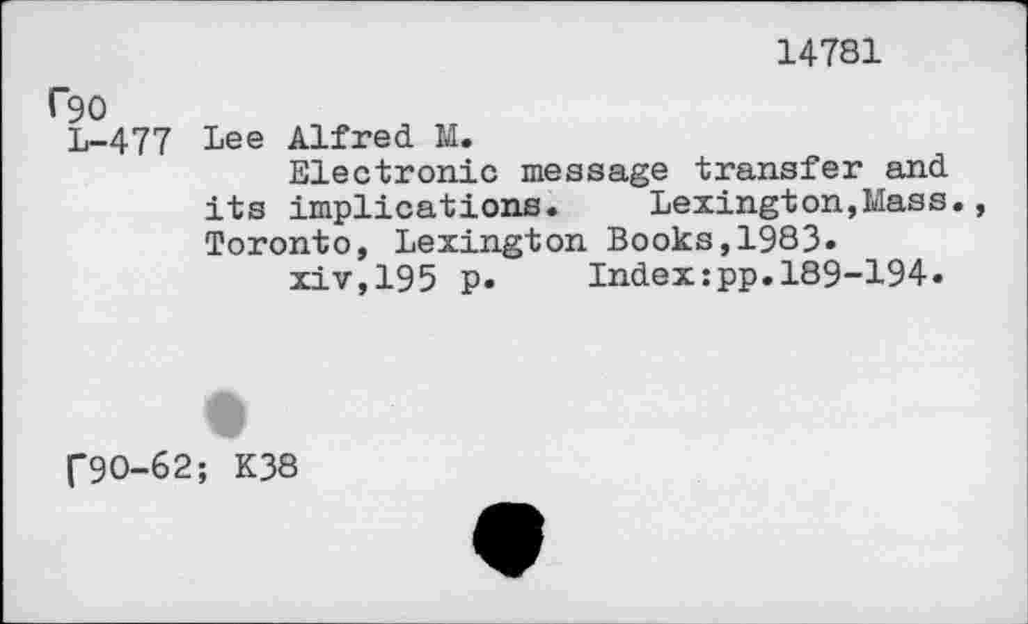 ﻿14781
C90
L-477 Lee Alfred M.
Electronic message transfer and its implications. Lexington,Mass. Toronto, Lexington Books,1983» xiv,195 p.	Index:pp.189-194.
f9O-62; K38